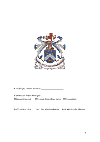 ii
Classificação Final do Relatório: ______________________
Elementos do Júri de Avaliação:
O Presidente do Júri, O Vogal da Comissão de Curso, O Coordenador,
__________________ ______________________ _______________________
Prof.ª Anabela Silva Prof.º José Moutinho Pereira Prof.ª Guilhermina Marques
 