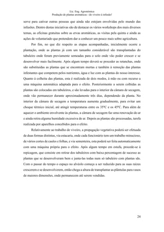 Lic. Eng. Agronómica
Produção de plantas aromáticas - do viveiro à infusão!
24
serve para cativar outras pessoas que ainda não estejam envolvidas pelo mundo das
infusões. Dentro destas iniciativas são de destacar os vários workshops dos mais diversos
temas, as oficinas gratuitas sobre as ervas aromáticas, as visitas pela quinta e ainda as
ações de voluntariado que pretendem dar a conhecer um pouco mais sobre agricultura.
Por fim, no que diz respeito as etapas acompanhadas, inicialmente ocorre a
plantação, onde as plantas já com um tamanho considerável são transplantadas do
tabuleiro onde foram previamente semeadas para o solo onde vão poder crescer e se
desenvolver mais facilmente. Após algum tempo deverá se proceder as retanchas, onde
são substituidas as plantas que se encontram mortas e também à remoção das plantas
infestantes que competem pelos nutrientes, água e luz com as plantas do nosso interesse.
Quanto à colheita das plantas, esta é realizada de dois modos, à mão ou com recurso a
uma máquina automática adaptada para o efeito. Posteriormente a serem colhidas as
plantas são colocadas em tabuleiros, e são levadas para o interior da câmara de secagem,
onde vão permanecer durante aproximadamente três dias, dependendo da planta. No
interior da câmara de secagem a temperatura aumenta gradualmente, para evitar um
choque térmico inicial, até atingir temperaturas entre os 35ºC e os 45ºC. Para além de
aquecer o ambiente envolvente às plantas, a câmara de secagem faz uma renovação do ar
e ainda retira alguma humidade excessiva do ar. Depois as plantas são processadas, tarefa
realizada por aparelhos concebidos para o efeito.
Relativamente ao trabalho de viveiro, a propagação vegetativa poderá ser efetuada
de duas formas distintas, via estacaria, onde cada funcionário tem um trabalho minucioso,
de vários cortes de caules e folhas, e via sementeira, esta poderá ser feita automaticamente
com uma máquina própria para o efeito. Após algum tempo em estufa, procede-se à
repicagem, que consiste em retirar dos tabuleiros com baixa percentagem de sucesso as
plantas que se desenvolveram bem e junta-las todas num só tabuleiro com plantas sãs.
Com o passar do tempo o espaço no alvéolo começa a ser reduzido para as suas raízes
crescerem e se desenvolverem, então chega a altura de transplantar as plântulas para vasos
de maiores dimensões, onde permanecem até serem vendidas.
 