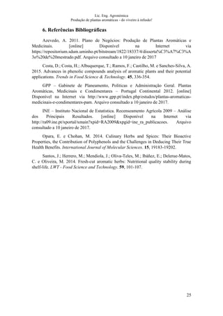 Lic. Eng. Agronómica
Produção de plantas aromáticas - do viveiro à infusão!
25
6. Referências Bibliográficas
Azevedo, A. 2011. Plano de Negócios: Produção de Plantas Aromáticas e
Medicinais. [online] Disponível na Internet via
https://repositorium.sdum.uminho.pt/bitstream/1822/18337/4/disserta%C3%A7%C3%A
3o%20de%20mestrado.pdf. Arquivo consultado a 10 janeiro de 2017
Costa, D.; Costa, H.; Albuquerque, T.; Ramos, F.; Castilho, M. e Sanches-Silva, A.
2015. Advances in phenolic compounds analysis of aromatic plants and their potential
applications. Trends in Food Science & Technology. 45, 336-354.
GPP – Gabinete de Planeamento, Políticas e Administração Geral. Plantas
Aromáticas, Medicinais e Condimentares – Portugal Continental 2012. [online]
Disponível na Internet via http://www.gpp.pt/index.php/estudos/plantas-aromaticas-
medicinais-e-condimentares-pam. Arquivo consultado a 10 janeiro de 2017.
INE – Instituto Nacional de Estatística. Recenseamento Agrícola 2009 – Análise
dos Principais Resultados. [online] Disponível na Internet via
http://ra09.ine.pt/xportal/xmain?xpid=RA2009&xpgid=ine_ra_publicacoes. Arquivo
consultado a 10 janeiro de 2017.
Opara, E. e Chohan, M. 2014. Culinary Herbs and Spices: Their Bioactive
Properties, the Contribution of Polyphenols and the Challenges in Deducing Their True
Health Benefits. International Journal of Molecular Sciences. 15, 19183-19202.
Santos, J.; Herrero, M.; Mendiola, J.; Oliva-Teles, M.; Ibáñez, E.; Delerue-Matos,
C. e Oliveira, M. 2014. Fresh-cut aromatic herbs: Nutritional quality stability during
shelf-life. LWT - Food Science and Technology. 59, 101-107.
 