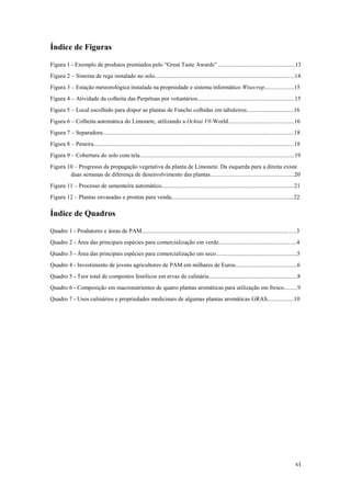 vi
Índice de Figuras
Figura 1 - Exemplo de produtos premiados pelo “Great Taste Awards” ....................................................13
Figura 2 – Sistema de rega instalado no solo...............................................................................................14
Figura 3 – Estação meteorológica instalada na propriedade e sistema informático Wisecrop....................15
Figura 4 – Atividade da colheita das Perpétuas por voluntários..................................................................15
Figura 5 – Local escolhido para dispor as plantas de Funcho colhidas em tabuleiros................................16
Figura 6 – Colheita automática do Limonete, utilizando a Ochiai V8-World.............................................16
Figura 7 – Separadora..................................................................................................................................18
Figura 8 – Peneira........................................................................................................................................18
Figura 9 – Cobertura do solo com tela.........................................................................................................19
Figura 10 – Progresso da propagação vegetativa da planta de Limonete. Da esquerda para a direita existe
duas semanas de diferença de desenvolvimento das plantas.........................................................20
Figura 11 – Processo de sementeira automático..........................................................................................21
Figura 12 – Plantas envasadas e prontas para venda...................................................................................22
Índice de Quadros
Quadro 1 - Produtores e áreas de PAM.........................................................................................................3
Quadro 2 - Área das principais espécies para comercialização em verde.....................................................4
Quadro 3 - Área das principais espécies para comercialização em seco.......................................................5
Quadro 4 - Investimento de jovens agricultores de PAM em milhares de Euros..........................................6
Quadro 5 - Teor total de compostos fenólicos em ervas de culinária............................................................8
Quadro 6 - Composição em macronutrientes de quatro plantas aromáticas para utilização em fresco.........9
Quadro 7 - Usos culinários e propriedades medicinais de algumas plantas aromáticas GRAS..................10
 