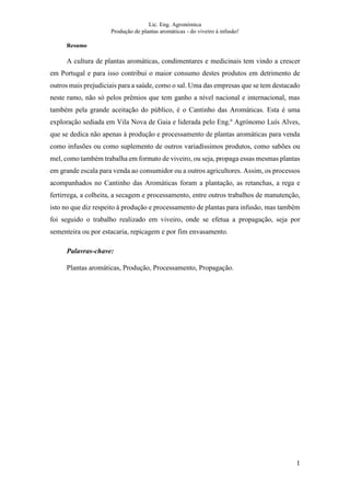 Lic. Eng. Agronómica
Produção de plantas aromáticas - do viveiro à infusão!
1
Resumo
A cultura de plantas aromáticas, condimentares e medicinais tem vindo a crescer
em Portugal e para isso contribui o maior consumo destes produtos em detrimento de
outros mais prejudiciais para a saúde, como o sal. Uma das empresas que se tem destacado
neste ramo, não só pelos prêmios que tem ganho a nível nacional e internacional, mas
também pela grande aceitação do público, é o Cantinho das Aromáticas. Esta é uma
exploração sediada em Vila Nova de Gaia e liderada pelo Eng.º Agrónomo Luís Alves,
que se dedica não apenas à produção e processamento de plantas aromáticas para venda
como infusões ou como suplemento de outros variadíssimos produtos, como sabões ou
mel, como também trabalha em formato de viveiro, ou seja, propaga essas mesmas plantas
em grande escala para venda ao consumidor ou a outros agricultores. Assim, os processos
acompanhados no Cantinho das Aromáticas foram a plantação, as retanchas, a rega e
fertirrega, a colheita, a secagem e processamento, entre outros trabalhos de manutenção,
isto no que diz respeito à produção e processamento de plantas para infusão, mas também
foi seguido o trabalho realizado em viveiro, onde se efetua a propagação, seja por
sementeira ou por estacaria, repicagem e por fim envasamento.
Palavras-chave:
Plantas aromáticas, Produção, Processamento, Propagação.
 