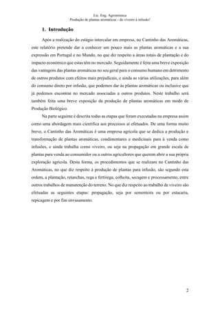 Lic. Eng. Agronómica
Produção de plantas aromáticas - do viveiro à infusão!
2
1. Introdução
Após a realização do estágio intercalar em empresa, no Cantinho das Aromáticas,
este relatório pretende dar a conhecer um pouco mais as plantas aromáticas e a sua
expressão em Portugal e no Mundo, no que diz respeito a áreas totais de plantação e do
impacto económico que estas têm no mercado. Seguidamente é feita uma breve exposição
das vantagens das plantas aromáticas no seu geral para o consumo humano em detrimento
de outros produtos com efeitos mais prejudicais, e ainda as várias utilizações, para além
do consumo direto por infusão, que podemos dar às plantas aromáticas ou inclusive que
já podemos encontrar no mercado associadas a outros produtos. Neste trabalho será
também feita uma breve exposição da produção de plantas aromáticas em modo de
Produção Biológico.
Na parte seguinte é descrita todas as etapas que foram executadas na empresa assim
como uma abordagem mais científica aos processos aí efetuados. De uma forma muito
breve, o Cantinho das Aromáticas é uma empresa agrícola que se dedica a produção e
transformação de plantas aromáticas, condimentares e medicinais para à venda como
infusões, e ainda trabalha como viveiro, ou seja na propagação em grande escala de
plantas para venda ao consumidor ou a outros agricultores que querem abrir a sua própria
exploração agrícola. Desta forma, os procedimentos que se realizam no Cantinho das
Aromáticas, no que diz respeito à produção de plantas para infusão, são segundo esta
ordem, a plantação, retanchas, rega e fertirega, colheita, secagem e processamento, entre
outros trabalhos de manutenção do terreno. No que diz respeito ao trabalho de viveiro são
efetuadas as seguintes etapas: propagação, seja por sementeira ou por estacaria,
repicagem e por fim envasamento.
 