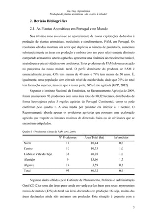 Lic. Eng. Agronómica
Produção de plantas aromáticas - do viveiro à infusão!
3
2. Revisão Bibliográfica
2.1. As Plantas Aromáticas em Portugal e no Mundo
Nos últimos anos assistiu-se ao aparecimento de novas explorações dedicadas à
produção de plantas aromáticas, medicinais e condimentares, PAM, em Portugal. Os
resultados obtidos mostram um setor que duplicou o número de produtores, aumentou
substancialmente as áreas em produção e embora com um peso relativamente diminuto
comparado com outros setores agrícolas, apresenta uma dinâmica de crescimento notável,
atraindo para esta atividade novos produtores. Estes produtores de PAM são uma exceção
no panorama do nosso mundo rural. O perfil dominante do produtor de PAM é
essencialmente jovem, 43% tem menos de 40 anos e 79% tem menos de 50 anos. É,
igualmente, uma população com elevado nível de escolaridade, dado que 76% do total
tem formação superior, mas em que a maior parte, 60% é não agrícola (GPP, 2012).
Segundo o Instituto Nacional de Estatística, no Recenseamento Agrícola de 2009,
foram enumerados 93 produtores com uma área total de 80,32 hectares, distribuídos de
forma heterogénea pelas 5 regiões agrárias de Portugal Continental, como se pode
confirmar pelo quadro 1. A área média por produtor era inferior a 1 hectare. O
Recenseamento aborda apenas os produtores agrícolas que possuam uma exploração
agrícola que respeite os limiares mínimos de dimensão física ou de atividades que se
encontram estipulados.
Quadro 1 - Produtores e áreas de PAM (INE, 2009)
Nº Produtores Área Total (ha) ha/produtor
Norte 17 10,44 0,6
Centro 10 10,35 1,0
Lisboa e Vale do Tejo 38 40,28 1,0
Alentejo 9 15,66 1,7
Algarve 19 03,59 0,2
Total 93 80,32 0,9
Segundo dados obtidos pelo Gabinete de Planeamento, Politicas e Administração
Geral (2012) a soma das áreas para venda em verde e a das áreas para secar, representam
menos de metade (42%) do total das áreas declaradas em produção. Ou seja, muitas das
áreas declaradas ainda não entraram em produção. Esta situação é coerente com a
 
