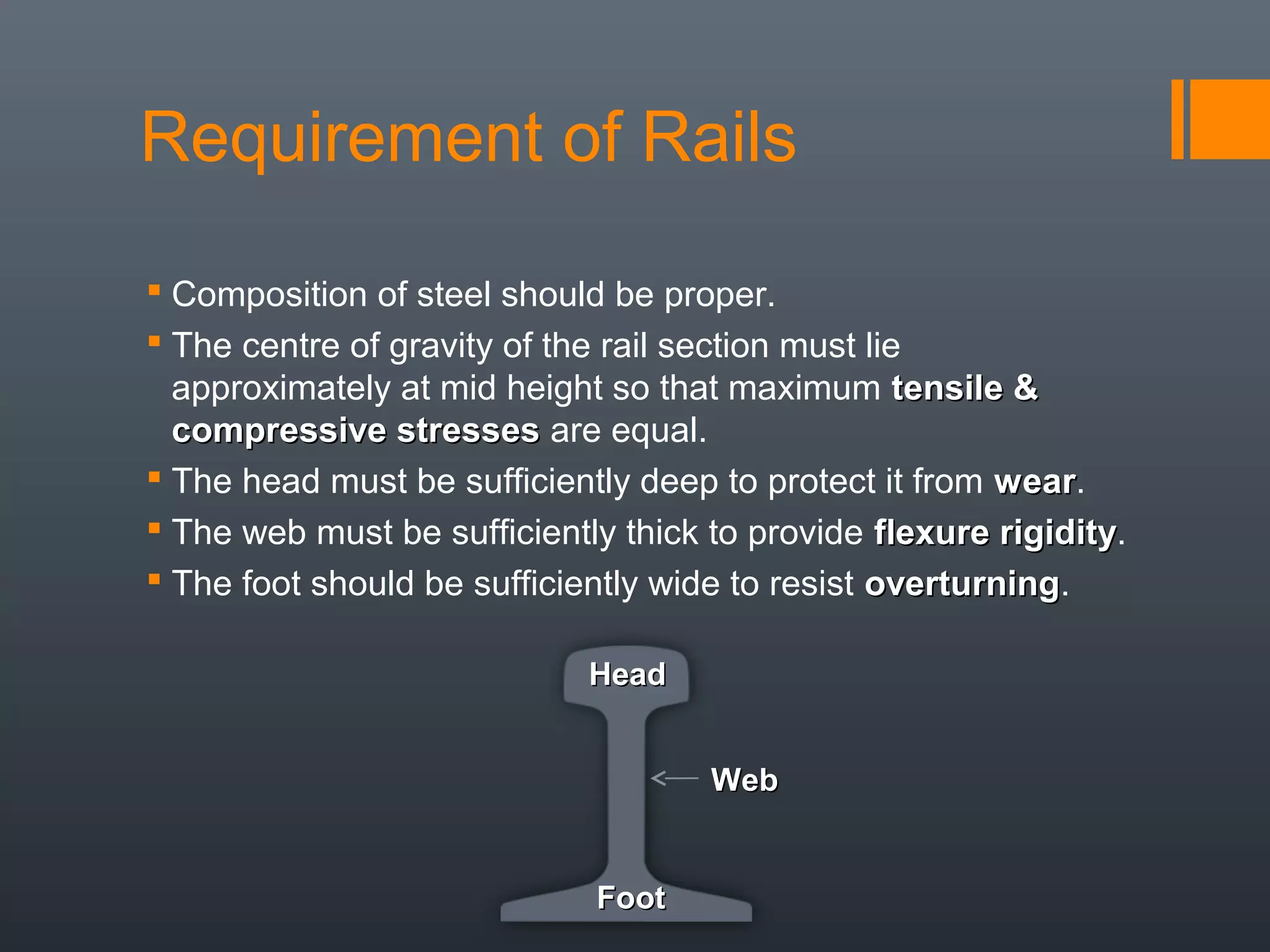 Requirement of Rails
 Composition of steel should be proper.
 The centre of gravity of the rail section must lie
approximately at mid height so that maximum tensile &tensile &
compressive stressescompressive stresses are equal.
 The head must be sufficiently deep to protect it from wearwear.
 The web must be sufficiently thick to provide flexure rigidityflexure rigidity.
 The foot should be sufficiently wide to resist overturningoverturning.
HeadHead
WebWeb
FootFoot
 
