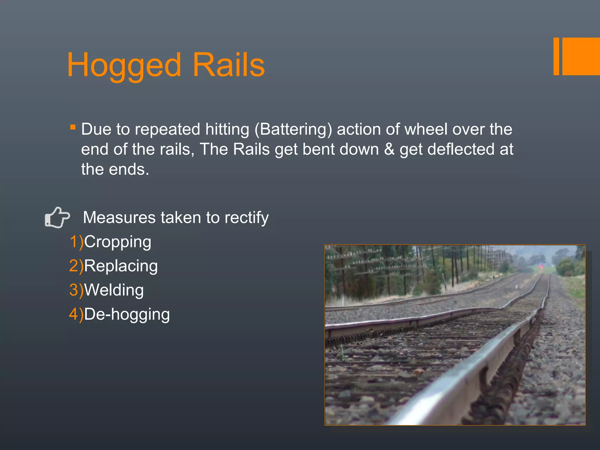 Hogged Rails
 Due to repeated hitting (Battering) action of wheel over the
end of the rails, The Rails get bent down & get deflected at
the ends.
Measures taken to rectify
1)Cropping
2)Replacing
3)Welding
4)De-hogging
 