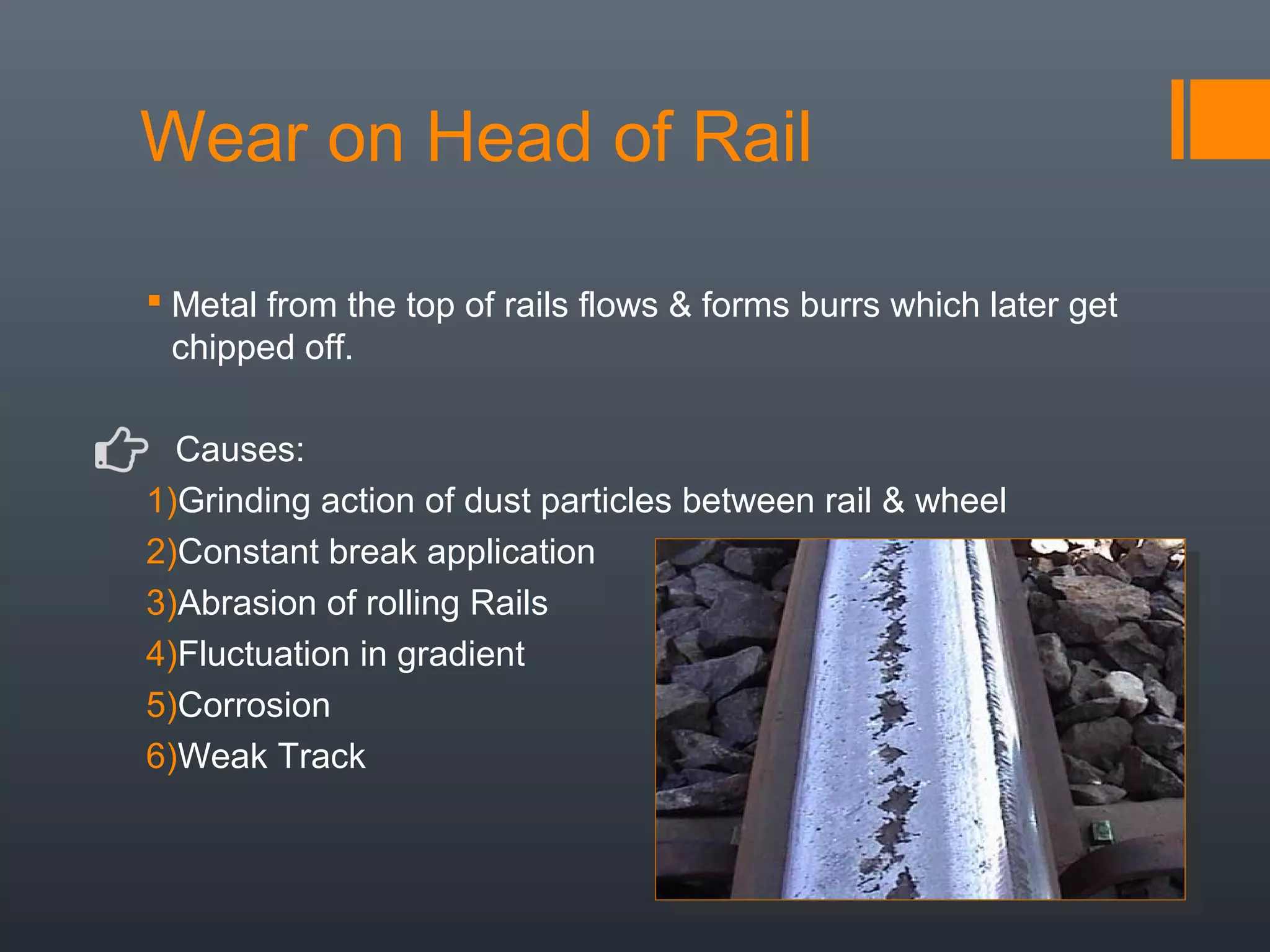 Wear on Head of Rail
 Metal from the top of rails flows & forms burrs which later get
chipped off.
Causes:
1)Grinding action of dust particles between rail & wheel
2)Constant break application
3)Abrasion of rolling Rails
4)Fluctuation in gradient
5)Corrosion
6)Weak Track
 