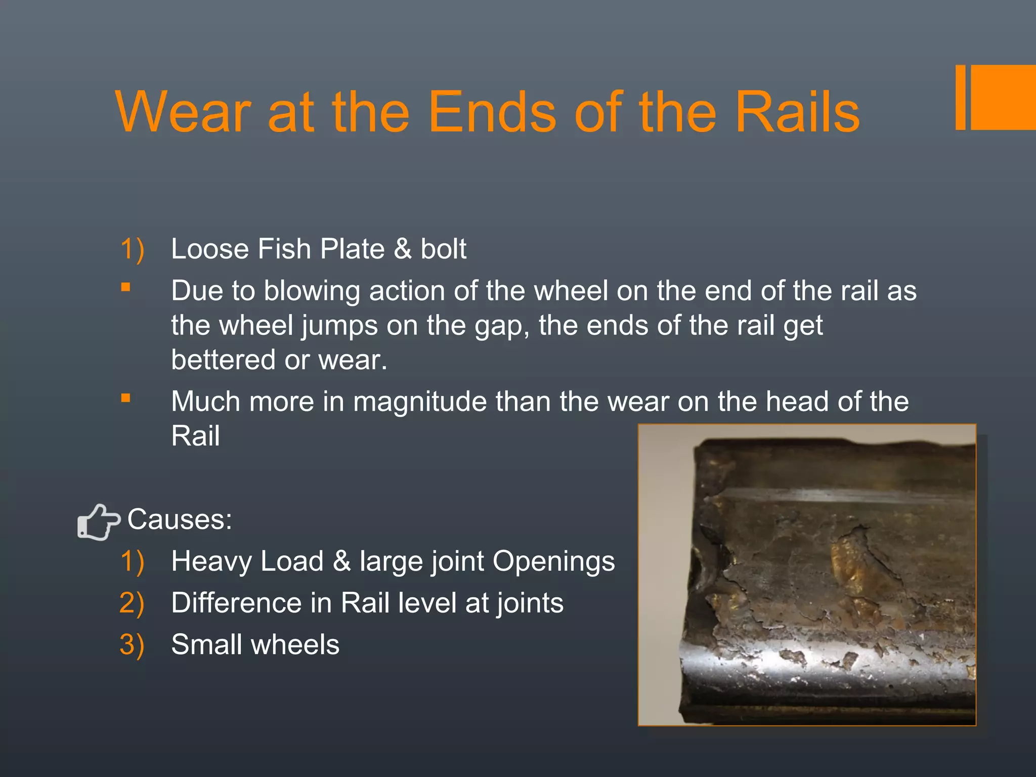 Wear at the Ends of the Rails
1) Loose Fish Plate & bolt
 Due to blowing action of the wheel on the end of the rail as
the wheel jumps on the gap, the ends of the rail get
bettered or wear.
 Much more in magnitude than the wear on the head of the
Rail
Causes:
1) Heavy Load & large joint Openings
2) Difference in Rail level at joints
3) Small wheels
 