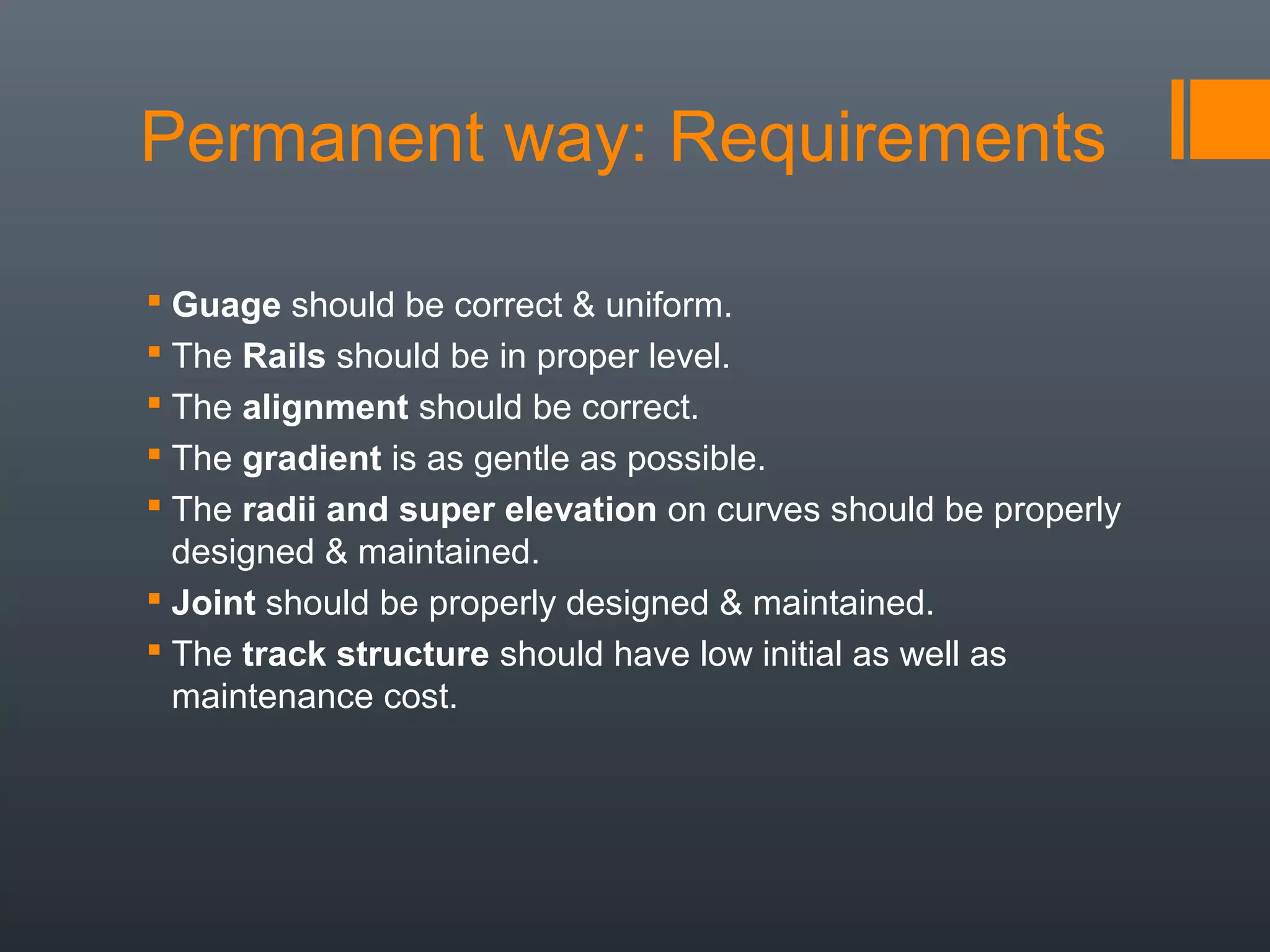 Permanent way: Requirements
 Guage should be correct & uniform.
 The Rails should be in proper level.
 The alignment should be correct.
 The gradient is as gentle as possible.
 The radii and super elevation on curves should be properly
designed & maintained.
 Joint should be properly designed & maintained.
 The track structure should have low initial as well as
maintenance cost.
 
