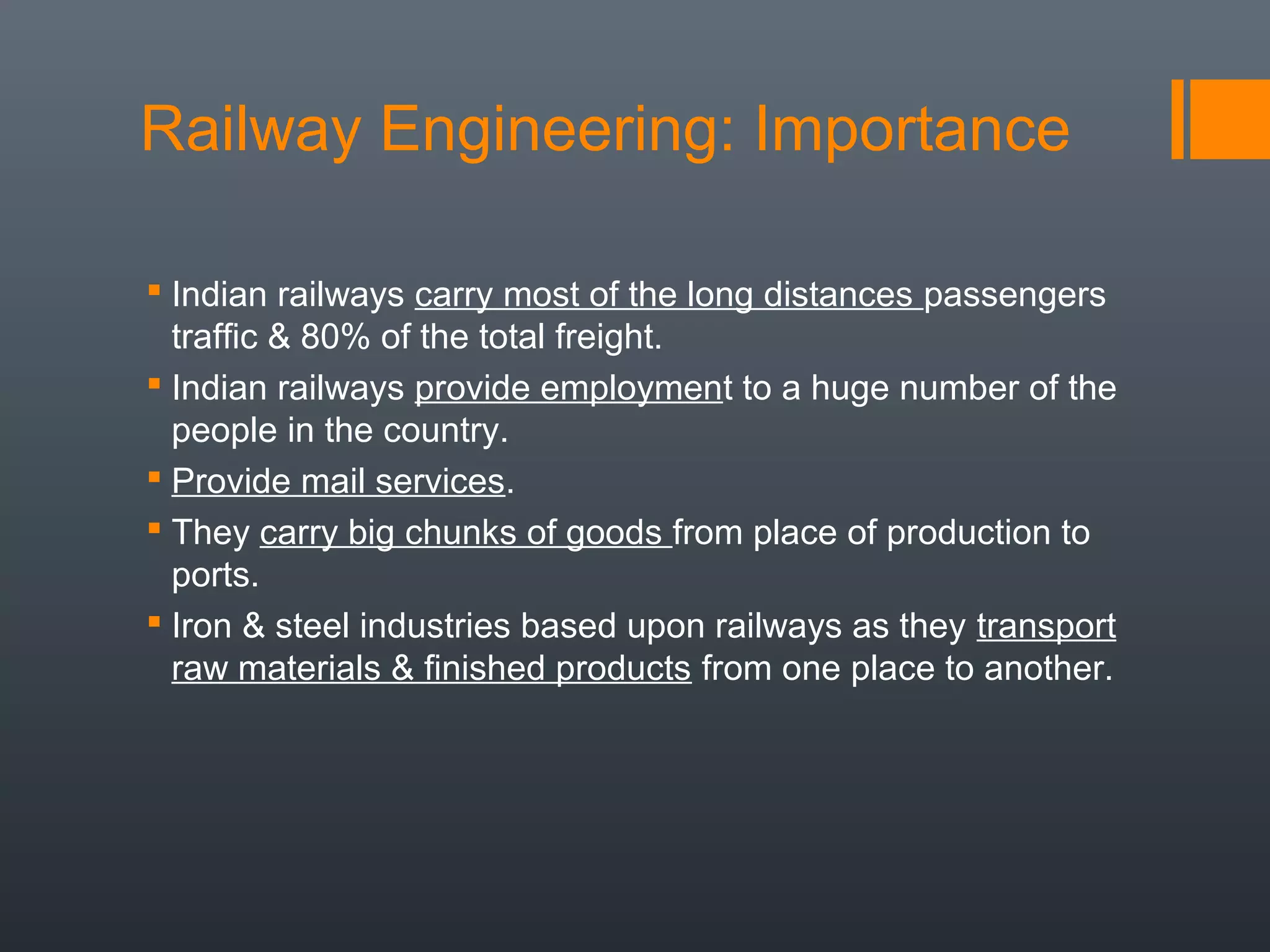 Railway Engineering: Importance
 Indian railways carry most of the long distances passengers
traffic & 80% of the total freight.
 Indian railways provide employment to a huge number of the
people in the country.
 Provide mail services.
 They carry big chunks of goods from place of production to
ports.
 Iron & steel industries based upon railways as they transport
raw materials & finished products from one place to another.
 