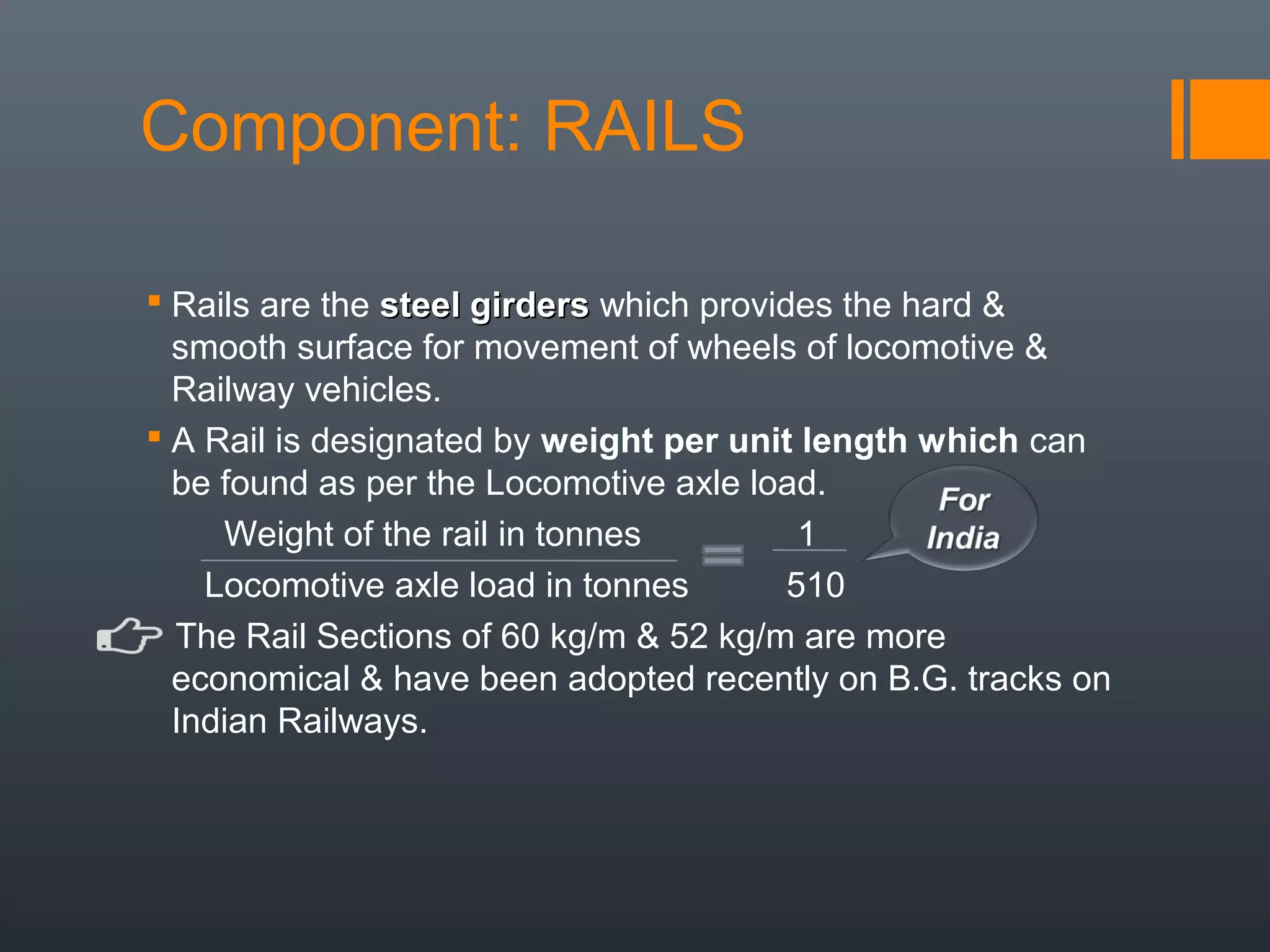 Component: RAILS
 Rails are the steel girderssteel girders which provides the hard &
smooth surface for movement of wheels of locomotive &
Railway vehicles.
 A Rail is designated by weight per unit length which can
be found as per the Locomotive axle load.
Weight of the rail in tonnes 1
Locomotive axle load in tonnes 510
The Rail Sections of 60 kg/m & 52 kg/m are more
economical & have been adopted recently on B.G. tracks on
Indian Railways.
 