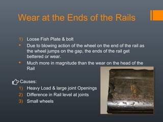 Wear at the Ends of the Rails
1) Loose Fish Plate & bolt
 Due to blowing action of the wheel on the end of the rail as
the wheel jumps on the gap, the ends of the rail get
bettered or wear.
 Much more in magnitude than the wear on the head of the
Rail
Causes:
1) Heavy Load & large joint Openings
2) Difference in Rail level at joints
3) Small wheels
 