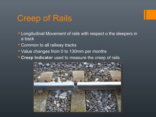 Creep of Rails
 Longitudinal Movement of rails with respect o the sleepers in
a track
 Common to all railway tracks
 Value changes from 0 to 130mm per months
 Creep IndicatorCreep Indicator used to measure the creep of rails
 