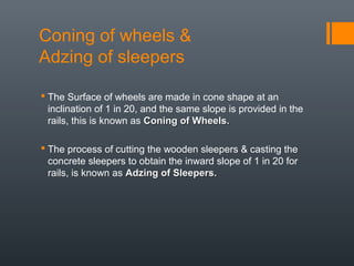 Coning of wheels &
Adzing of sleepers
 The Surface of wheels are made in cone shape at an
inclination of 1 in 20, and the same slope is provided in the
rails, this is known as Coning of Wheels.Coning of Wheels.
 The process of cutting the wooden sleepers & casting the
concrete sleepers to obtain the inward slope of 1 in 20 for
rails, is known as Adzing of Sleepers.Adzing of Sleepers.
 