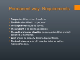 Permanent way: Requirements
 Guage should be correct & uniform.
 The Rails should be in proper level.
 The alignment should be correct.
 The gradient is as gentle as possible.
 The radii and super elevation on curves should be properly
designed & maintained.
 Joint should be properly designed & maintained.
 The track structure should have low initial as well as
maintenance cost.
 