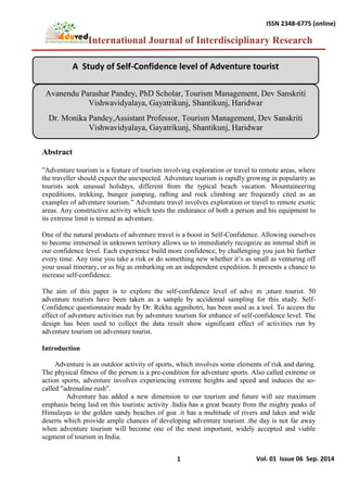 International Journal of Interdisciplinary Research
1
ISSN 2348-6775 (online)
Vol. 01 Issue 06 Sep. 2014
Abstract
‖Adventure tourism is a feature of tourism involving exploration or travel to remote areas, where
the traveller should expect the unexpected. Adventure tourism is rapidly growing in popularity as
tourists seek unusual holidays, different from the typical beach vacation. Mountaineering
expeditions, trekking, bungee jumping, rafting and rock climbing are frequently cited as an
examples of adventure tourism.‖ Adventure travel involves exploration or travel to remote exotic
areas. Any constructive activity which tests the endurance of both a person and his equipment to
its extreme limit is termed as adventure.
One of the natural products of adventure travel is a boost in Self-Confidence. Allowing ourselves
to become immersed in unknown territory allows us to immediately recognize an internal shift in
our confidence level. Each experience build more confidence, by challenging you just bit further
every time. Any time you take a risk or do something new whether it‘s as small as venturing off
your usual itinerary, or as big as embarking on an independent expedition. It presents a chance to
increase self-confidence.
The aim of this paper is to explore the self-confidence level of adve m ;nture tourist. 50
adventure tourists have been taken as a sample by accidental sampling for this study. Self-
Confidence questionnaire made by Dr. Rekha aggnihotri, has been used as a tool. To access the
effect of adventure activities run by adventure tourism for enhance of self-confidence level. The
design has been used to collect the data result show significant effect of activities run by
adventure tourism on adventure tourist.
Introduction
Adventure is an outdoor activity of sports, which involves some elements of risk and daring.
The physical fitness of the person is a pre-condition for adventure sports. Also called extreme or
action sports, adventure involves experiencing extreme heights and speed and induces the so-
called "adrenaline rush".
Adventure has added a new dimension to our tourism and future will see maximum
emphasis being laid on this touristic activity .India has a great beauty from the mighty peaks of
Himalayas to the golden sandy beaches of goa .it has a multitude of rivers and lakes and wide
deserts which provide ample chances of developing adventure tourism .the day is not far away
when adventure tourism will become one of the most important, widely accepted and viable
segment of tourism in India.
A Study of Self-Confidence level of Adventure tourist
Avanendu Parashar Pandey, PhD Scholar, Tourism Management, Dev Sanskriti
Vishwavidyalaya, Gayatrikunj, Shantikunj, Haridwar
Dr. Monika Pandey,Assistant Professor, Tourism Management, Dev Sanskriti
Vishwavidyalaya, Gayatrikunj, Shantikunj, Haridwar
 