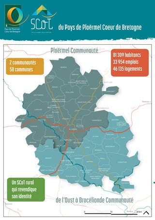 D8
D766
D5
D8
Vannes
Redon
Loudéac
Rennes >
duPaysdePloërmelCoeurdeBretagne
0 10 20 km
CARO
LOYAT
GUEGON
AUGAN
MOHON
CAMPENEAC
LANOUEE
RUFFIAC
LES FORGES
LIZIO
TAUPONT
BEIGNON
PLEUCADEUC
GUILLAC
MONTENEUF
NEANT-SUR-YVEL
CRUGUEL
PORCARO
SAINT-SERVANT
BRIGNAC
CONCORET
MISSIRIAC
SAINT-CONGARD
REMINIAC
BOHALSAINT-GUYOMARD
SAINT-MARCEL
HELLEAN
LANTILLAC
EVRIGUET
GOURHEL
LA CROIX-
HELLEAN
SAINT-BRIEUC-
DE-MAURON
SAINT-NICOLAS-
DU-TERTRE
SAINT-MALO-DES-
TROIS-FONTAINES
TREHORENTEUC
LA GREE-
SAINT-LAURENT
SAINT-LAURENT-
SUR-OUST
SAINT-LERY
TREAL
CARENTOIR
LA GACILLYSAINT-MARTIN-
SUR-OUST
VAL D’OUST
MONTERREIN
MONTERTELOT
MALESTROIT
SERENT
PLOERMEL
JOSSELIN
GUILLIERS
MAURON
LA TRINITE-
PORHOET
MENEAC
GUER
SAINT-MALO-
DE-BEIGNON
SAINT-ABRAHAM
COURNON
PloërmelCommunauté
del’OustàBrocéliandeCommunauté
81309habitants
33954emplois
46135logements
2communautés
58communes
UnSCoTrural
quirevendique
sonidentité
 