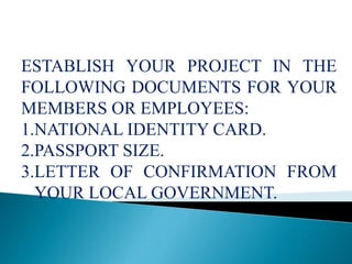 ESTABLISH YOUR PROJECT IN THE
FOLLOWING DOCUMENTS FOR YOUR
MEMBERS OR EMPLOYEES:
1.NATIONAL IDENTITY CARD.
2.PASSPORT SIZE.
3.LETTER OF CONFIRMATION FROM
YOUR LOCAL GOVERNMENT.
 