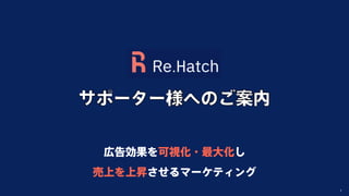 Copyright Re.Hatch Inc. All Rights Reserved. 1
広告効果を可視化・最大化し
売上を上昇させるマーケティング
サポーター様へのご案内
 