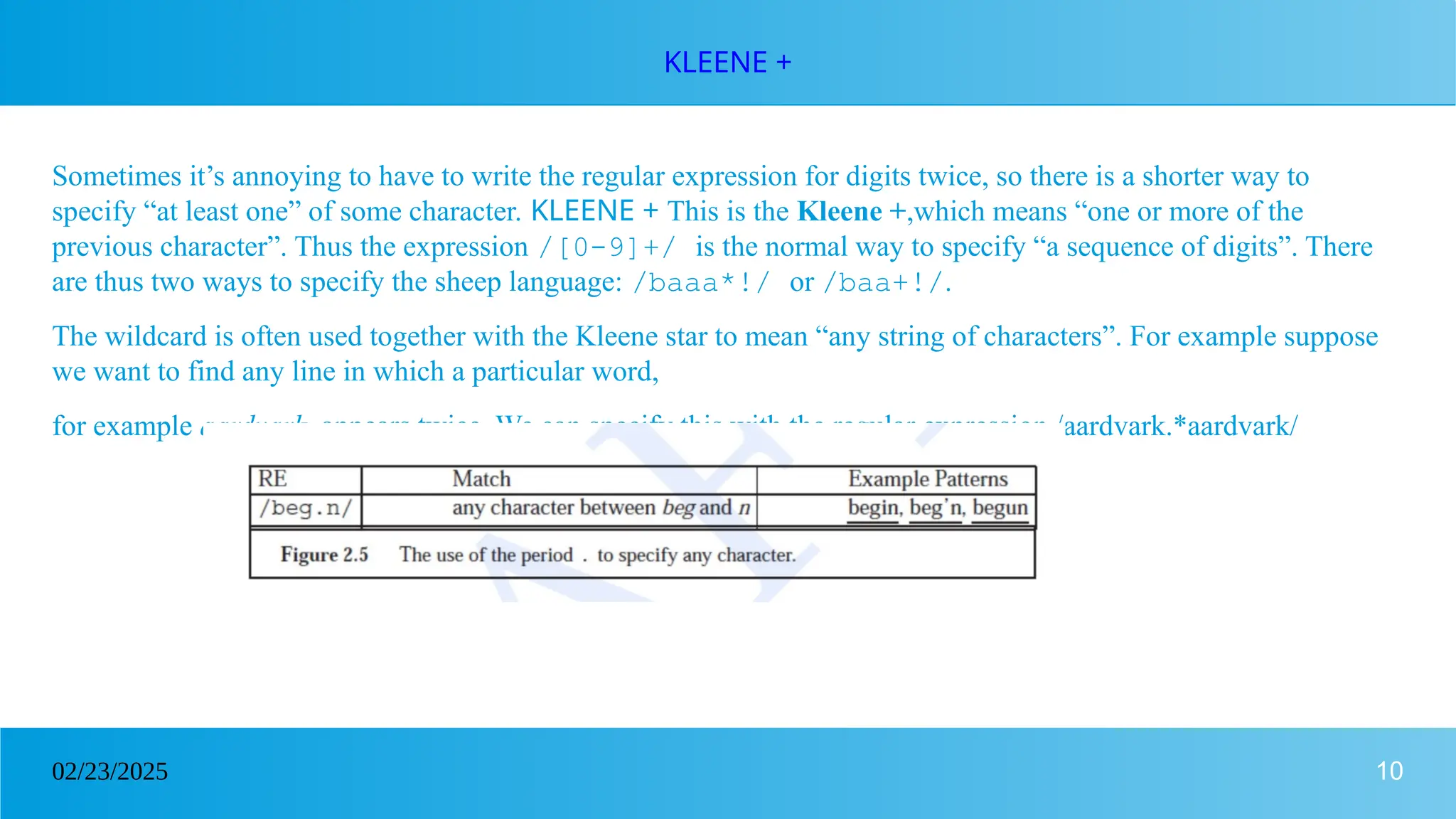 10
02/23/2025
KLEENE +
Sometimes it’s annoying to have to write the regular expression for digits twice, so there is a shorter way to
specify “at least one” of some character. KLEENE + This is the Kleene +,which means “one or more of the
previous character”. Thus the expression /[0-9]+/ is the normal way to specify “a sequence of digits”. There
are thus two ways to specify the sheep language: /baaa*!/ or /baa+!/.
The wildcard is often used together with the Kleene star to mean “any string of characters”. For example suppose
we want to find any line in which a particular word,
for example aardvark, appears twice. We can specify this with the regular expression /aardvark.*aardvark/
 