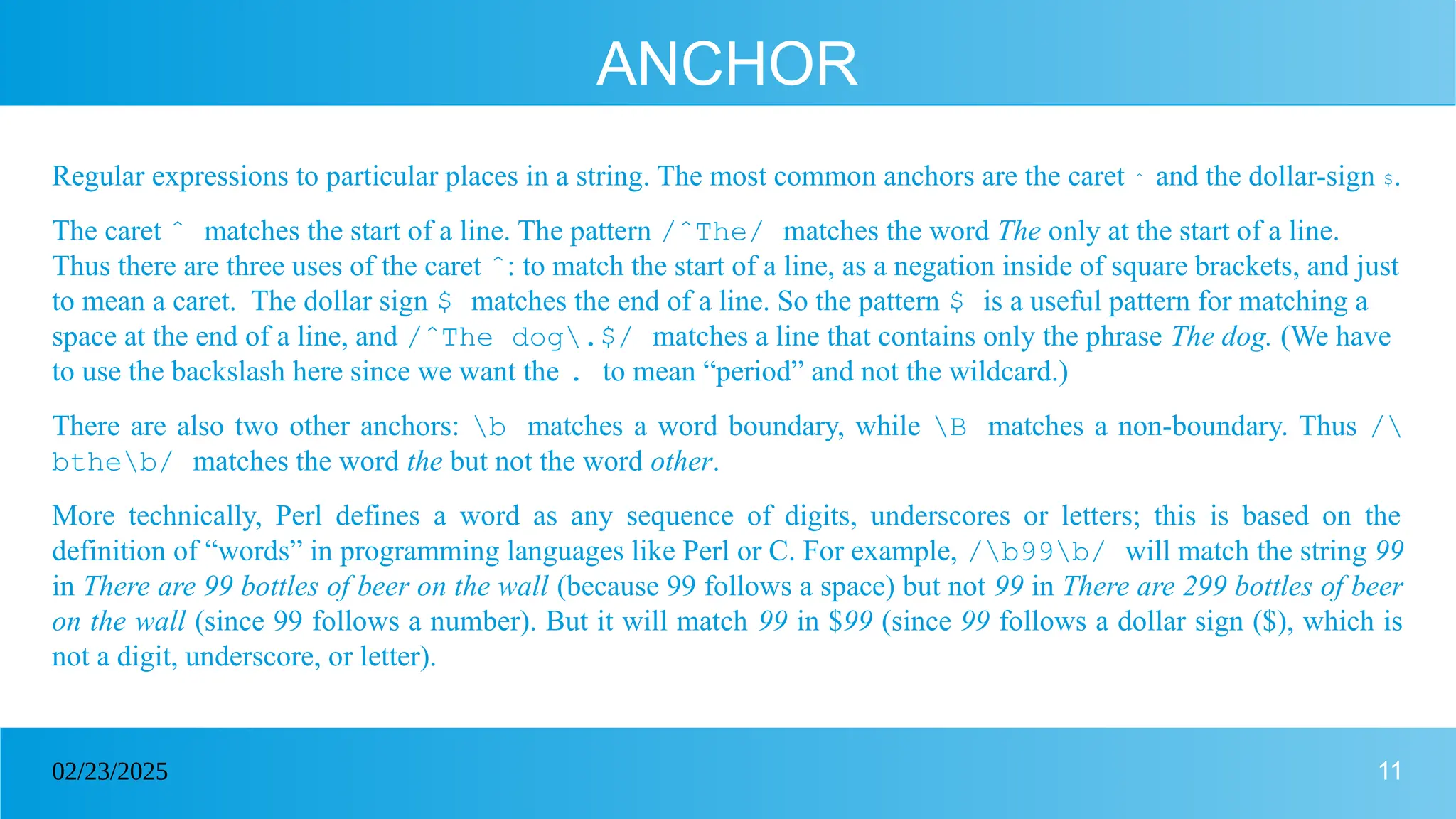 11
02/23/2025
ANCHOR
Regular expressions to particular places in a string. The most common anchors are the caret ˆ and the dollar-sign $.
The caret ˆ matches the start of a line. The pattern /ˆThe/ matches the word The only at the start of a line.
Thus there are three uses of the caret ˆ: to match the start of a line, as a negation inside of square brackets, and just
to mean a caret. The dollar sign $ matches the end of a line. So the pattern $ is a useful pattern for matching a
space at the end of a line, and /ˆThe dog.$/ matches a line that contains only the phrase The dog. (We have
to use the backslash here since we want the . to mean “period” and not the wildcard.)
There are also two other anchors: b matches a word boundary, while B matches a non-boundary. Thus /
btheb/ matches the word the but not the word other.
More technically, Perl defines a word as any sequence of digits, underscores or letters; this is based on the
definition of “words” in programming languages like Perl or C. For example, /b99b/ will match the string 99
in There are 99 bottles of beer on the wall (because 99 follows a space) but not 99 in There are 299 bottles of beer
on the wall (since 99 follows a number). But it will match 99 in $99 (since 99 follows a dollar sign ($), which is
not a digit, underscore, or letter).
 