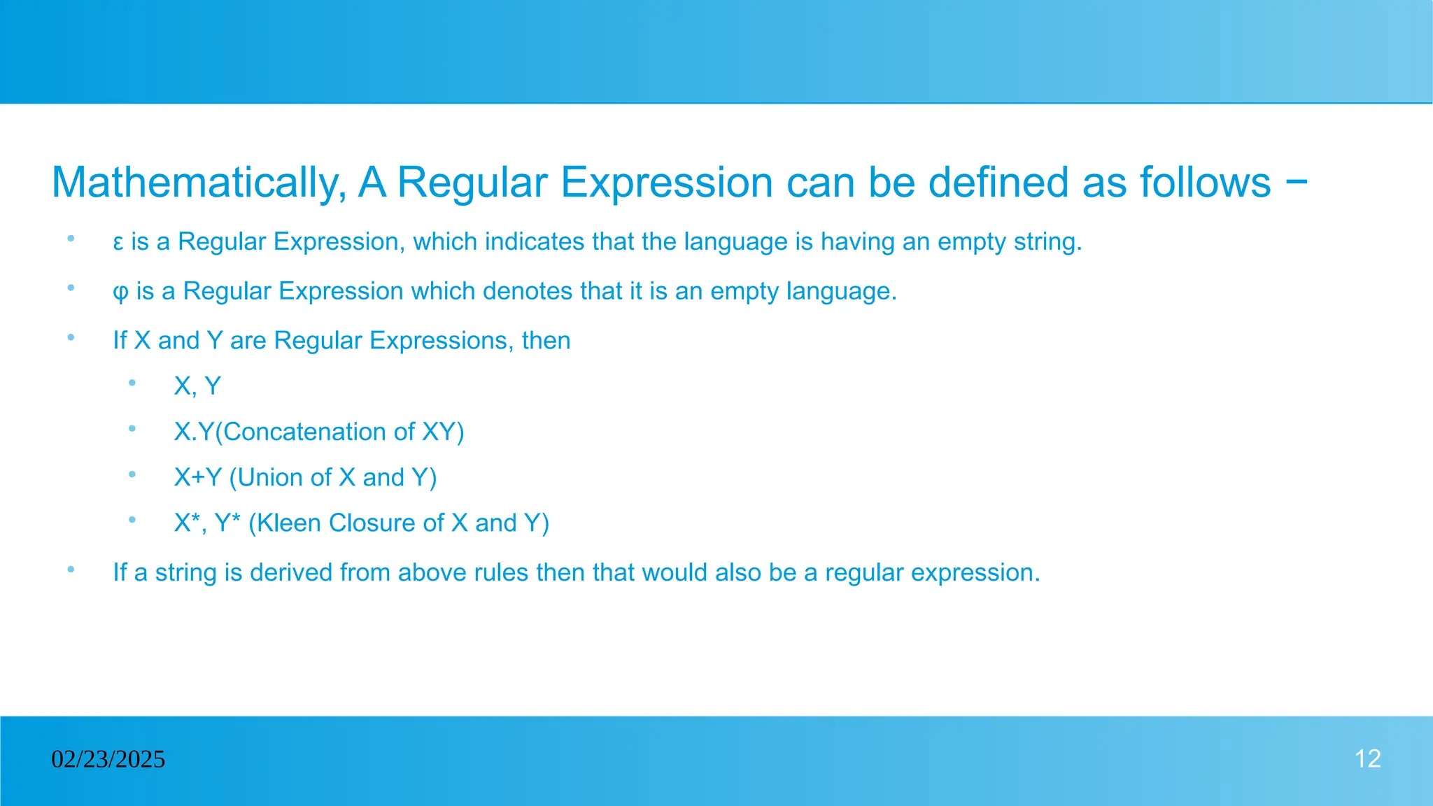 12
02/23/2025
Mathematically, A Regular Expression can be defined as follows −

ε is a Regular Expression, which indicates that the language is having an empty string.

φ is a Regular Expression which denotes that it is an empty language.

If X and Y are Regular Expressions, then

X, Y

X.Y(Concatenation of XY)

X+Y (Union of X and Y)

X*, Y* (Kleen Closure of X and Y)

If a string is derived from above rules then that would also be a regular expression.
 