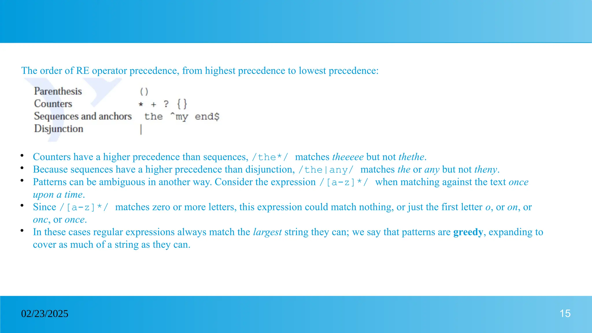 15
02/23/2025
The order of RE operator precedence, from highest precedence to lowest precedence:

Counters have a higher precedence than sequences, /the*/ matches theeeee but not thethe.

Because sequences have a higher precedence than disjunction, /the|any/ matches the or any but not theny.

Patterns can be ambiguous in another way. Consider the expression /[a-z]*/ when matching against the text once
upon a time.

Since /[a-z]*/ matches zero or more letters, this expression could match nothing, or just the first letter o, or on, or
onc, or once.

In these cases regular expressions always match the largest string they can; we say that patterns are greedy, expanding to
cover as much of a string as they can.
 
