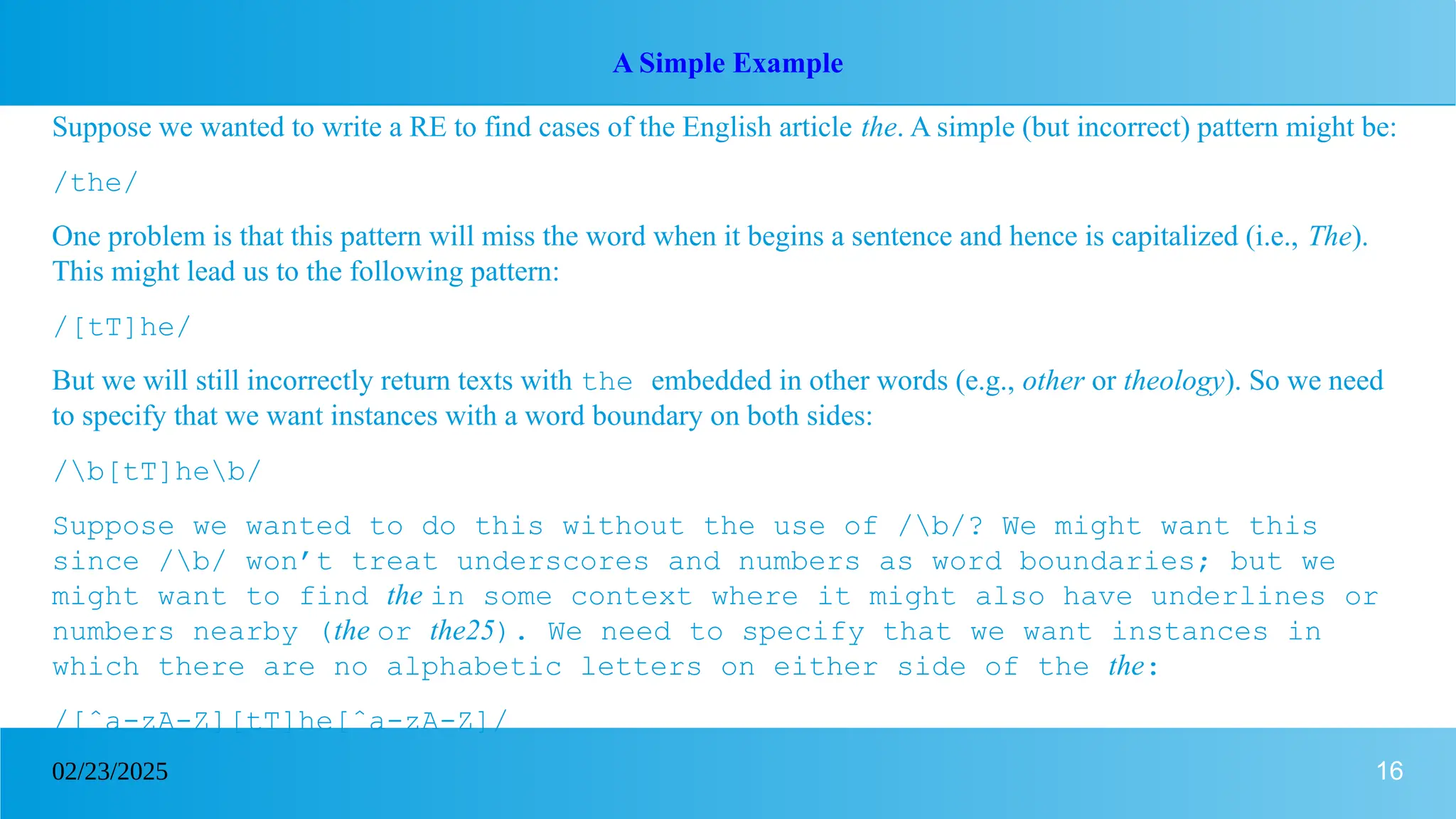 16
02/23/2025
A Simple Example
Suppose we wanted to write a RE to find cases of the English article the. A simple (but incorrect) pattern might be:
/the/
One problem is that this pattern will miss the word when it begins a sentence and hence is capitalized (i.e., The).
This might lead us to the following pattern:
/[tT]he/
But we will still incorrectly return texts with the embedded in other words (e.g., other or theology). So we need
to specify that we want instances with a word boundary on both sides:
/b[tT]heb/
Suppose we wanted to do this without the use of /b/? We might want this
since /b/ won’t treat underscores and numbers as word boundaries; but we
might want to find the in some context where it might also have underlines or
numbers nearby (the or the25). We need to specify that we want instances in
which there are no alphabetic letters on either side of the the:
/[ˆa-zA-Z][tT]he[ˆa-zA-Z]/
 