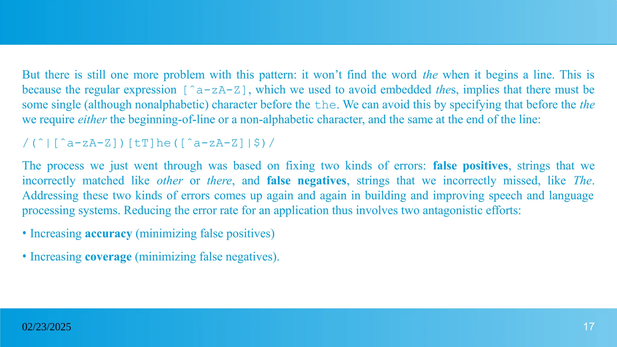 17
02/23/2025
But there is still one more problem with this pattern: it won’t find the word the when it begins a line. This is
because the regular expression [ˆa-zA-Z], which we used to avoid embedded thes, implies that there must be
some single (although nonalphabetic) character before the the. We can avoid this by specifying that before the the
we require either the beginning-of-line or a non-alphabetic character, and the same at the end of the line:
/(ˆ|[ˆa-zA-Z])[tT]he([ˆa-zA-Z]|$)/
The process we just went through was based on fixing two kinds of errors: false positives, strings that we
incorrectly matched like other or there, and false negatives, strings that we incorrectly missed, like The.
Addressing these two kinds of errors comes up again and again in building and improving speech and language
processing systems. Reducing the error rate for an application thus involves two antagonistic efforts:
• Increasing accuracy (minimizing false positives)
• Increasing coverage (minimizing false negatives).
 