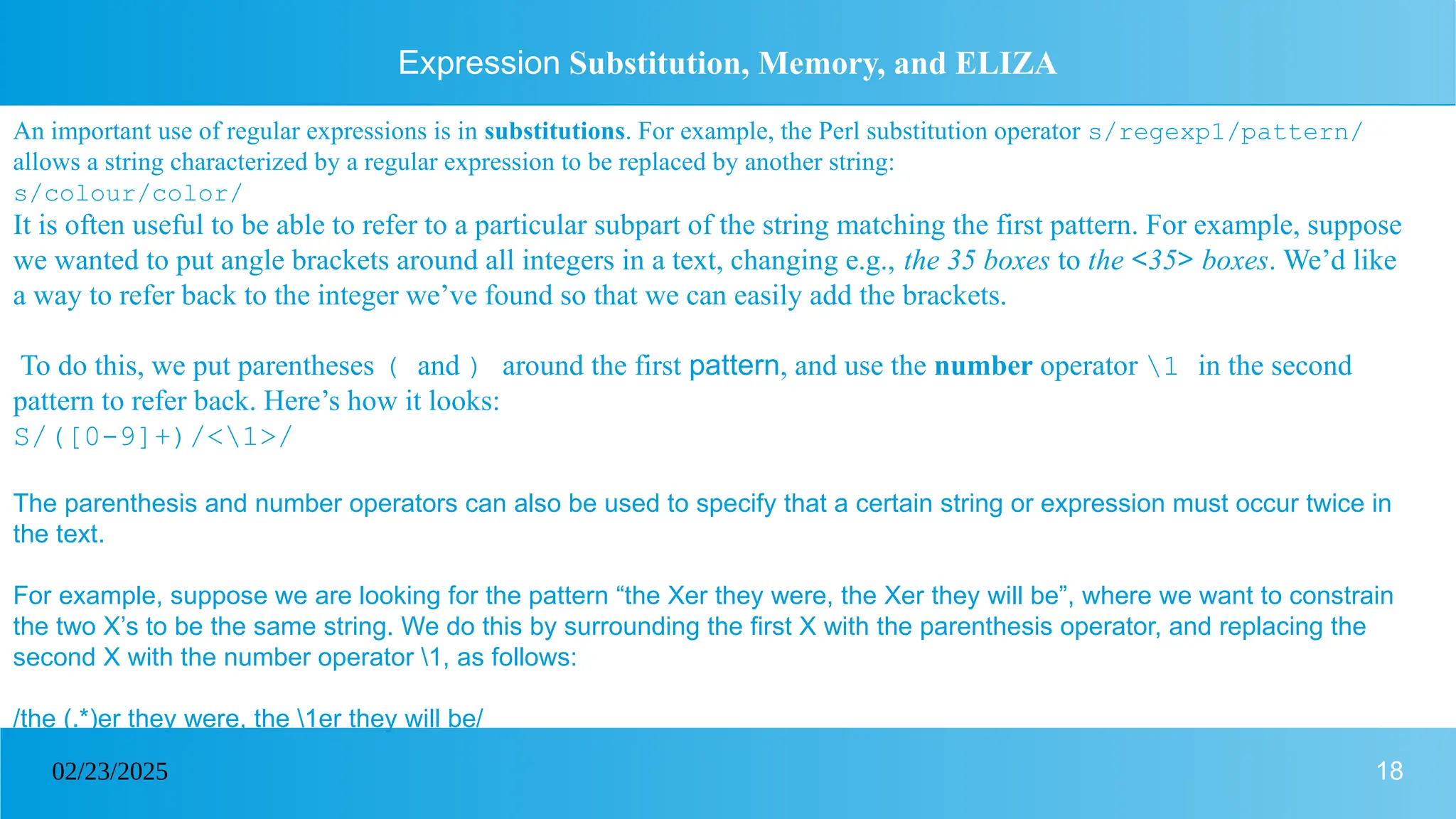 18
02/23/2025
Expression Substitution, Memory, and ELIZA
An important use of regular expressions is in substitutions. For example, the Perl substitution operator s/regexp1/pattern/
allows a string characterized by a regular expression to be replaced by another string:
s/colour/color/
It is often useful to be able to refer to a particular subpart of the string matching the first pattern. For example, suppose
we wanted to put angle brackets around all integers in a text, changing e.g., the 35 boxes to the <35> boxes. We’d like
a way to refer back to the integer we’ve found so that we can easily add the brackets.
To do this, we put parentheses ( and ) around the first pattern, and use the number operator 1 in the second
pattern to refer back. Here’s how it looks:
S/([0-9]+)/<1>/
The parenthesis and number operators can also be used to specify that a certain string or expression must occur twice in
the text.
For example, suppose we are looking for the pattern “the Xer they were, the Xer they will be”, where we want to constrain
the two X’s to be the same string. We do this by surrounding the first X with the parenthesis operator, and replacing the
second X with the number operator 1, as follows:
/the (.*)er they were, the 1er they will be/
 