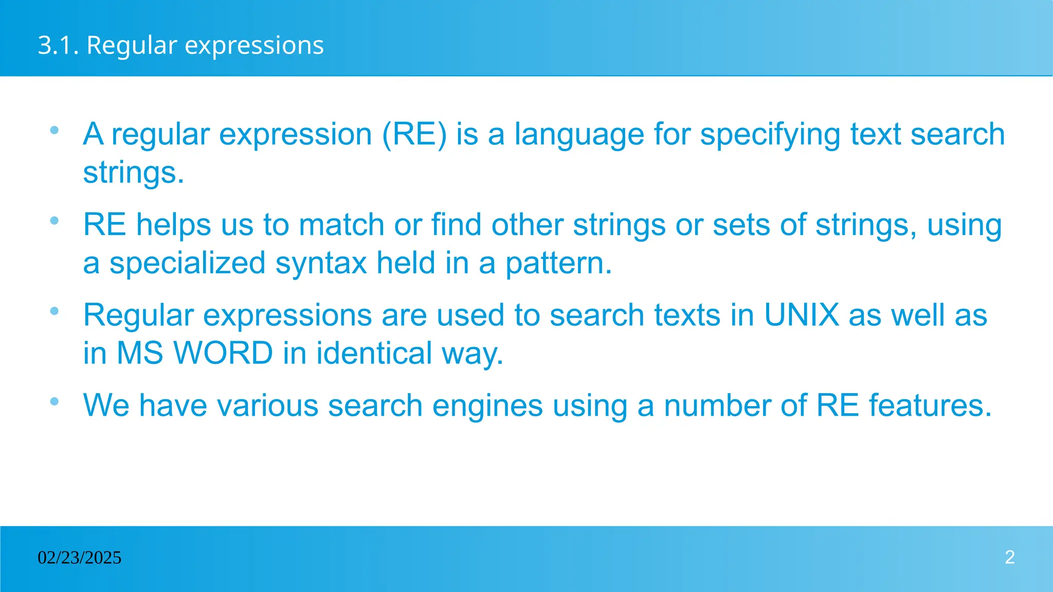 2
02/23/2025
3.1. Regular expressions

A regular expression (RE) is a language for specifying text search
strings.

RE helps us to match or find other strings or sets of strings, using
a specialized syntax held in a pattern.

Regular expressions are used to search texts in UNIX as well as
in MS WORD in identical way.

We have various search engines using a number of RE features.
 