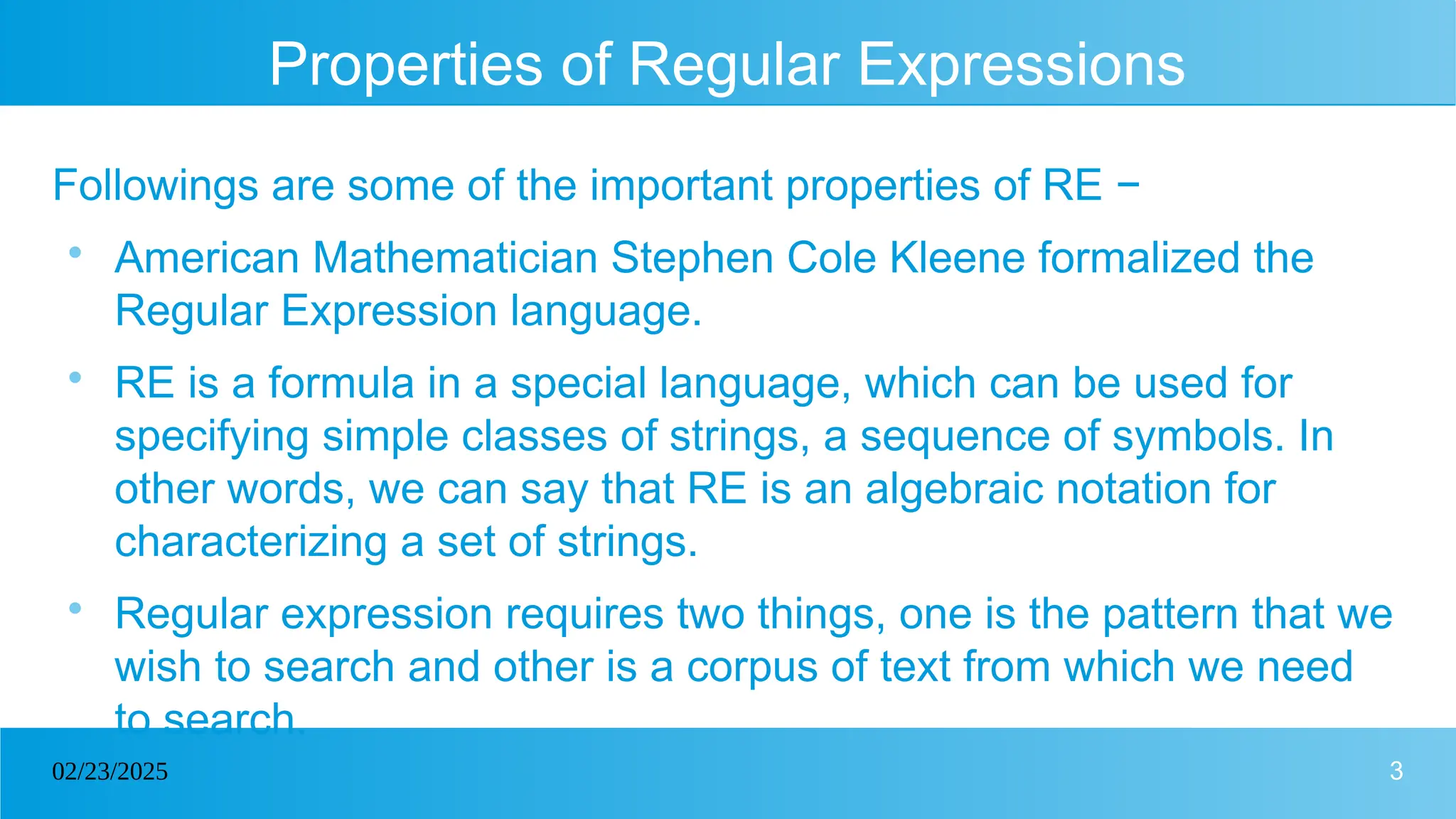 3
02/23/2025
Properties of Regular Expressions
Followings are some of the important properties of RE −

American Mathematician Stephen Cole Kleene formalized the
Regular Expression language.

RE is a formula in a special language, which can be used for
specifying simple classes of strings, a sequence of symbols. In
other words, we can say that RE is an algebraic notation for
characterizing a set of strings.

Regular expression requires two things, one is the pattern that we
wish to search and other is a corpus of text from which we need
to search.
 