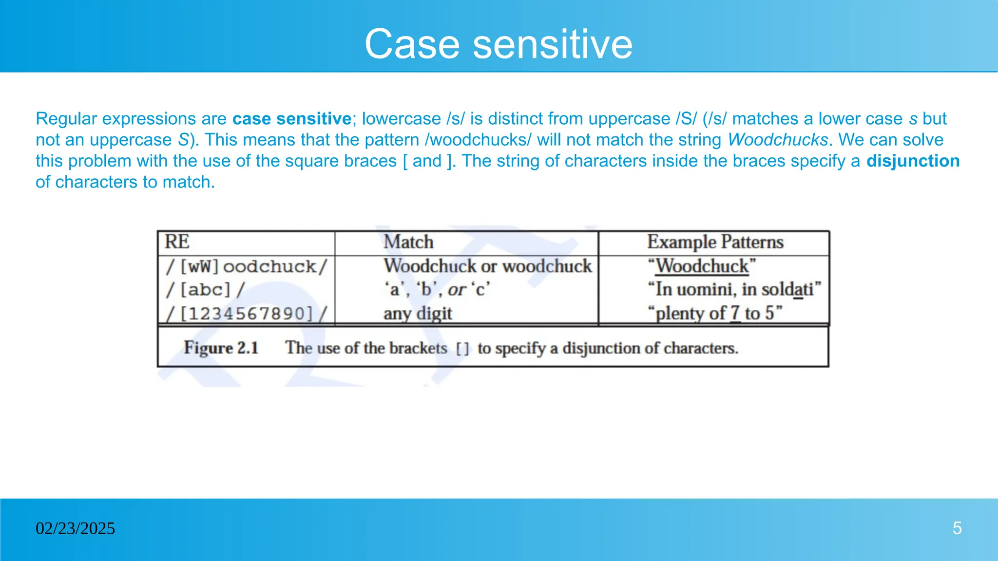 5
02/23/2025
Case sensitive
Regular expressions are case sensitive; lowercase /s/ is distinct from uppercase /S/ (/s/ matches a lower case s but
not an uppercase S). This means that the pattern /woodchucks/ will not match the string Woodchucks. We can solve
this problem with the use of the square braces [ and ]. The string of characters inside the braces specify a disjunction
of characters to match.
 