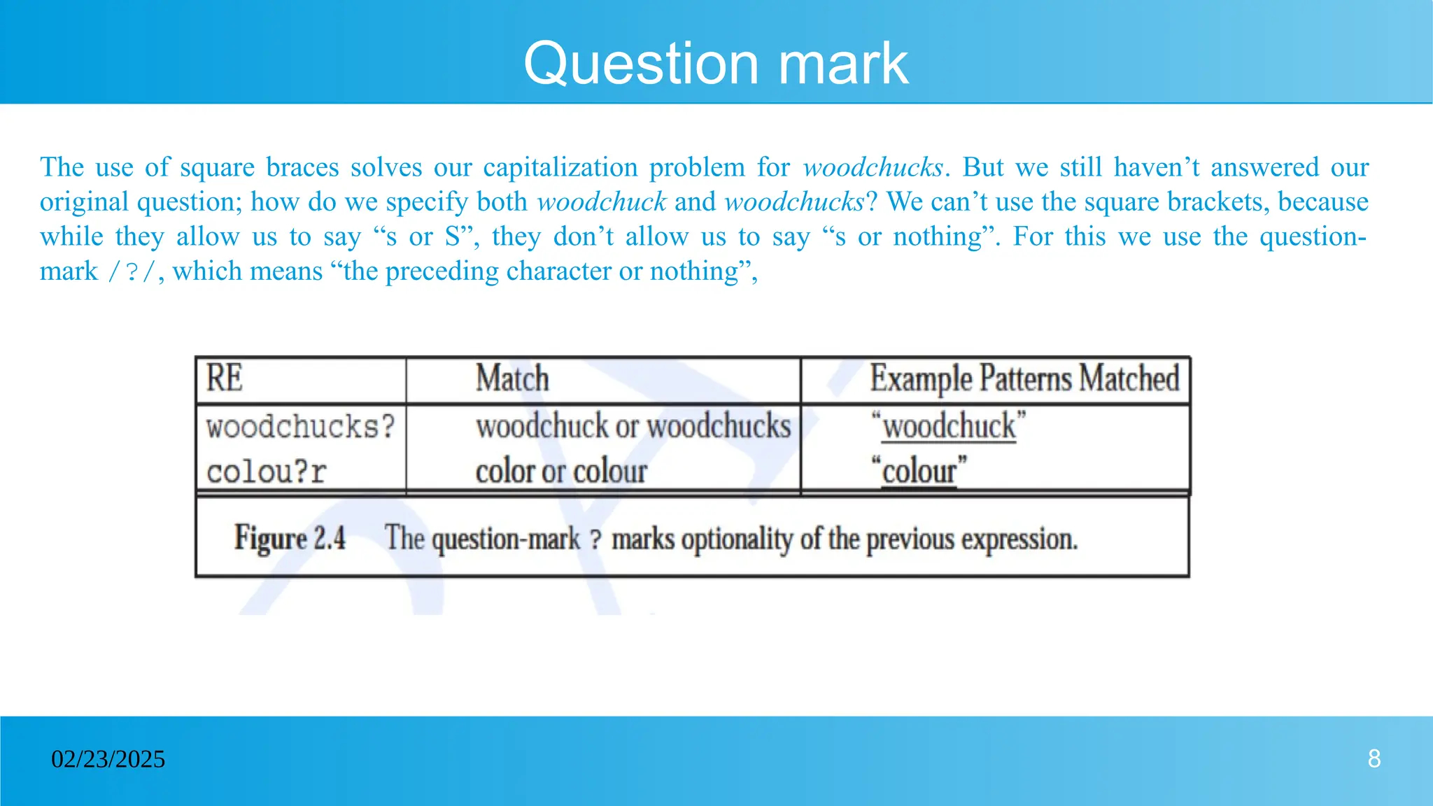 8
02/23/2025
Question mark
The use of square braces solves our capitalization problem for woodchucks. But we still haven’t answered our
original question; how do we specify both woodchuck and woodchucks? We can’t use the square brackets, because
while they allow us to say “s or S”, they don’t allow us to say “s or nothing”. For this we use the question-
mark /?/, which means “the preceding character or nothing”,
 