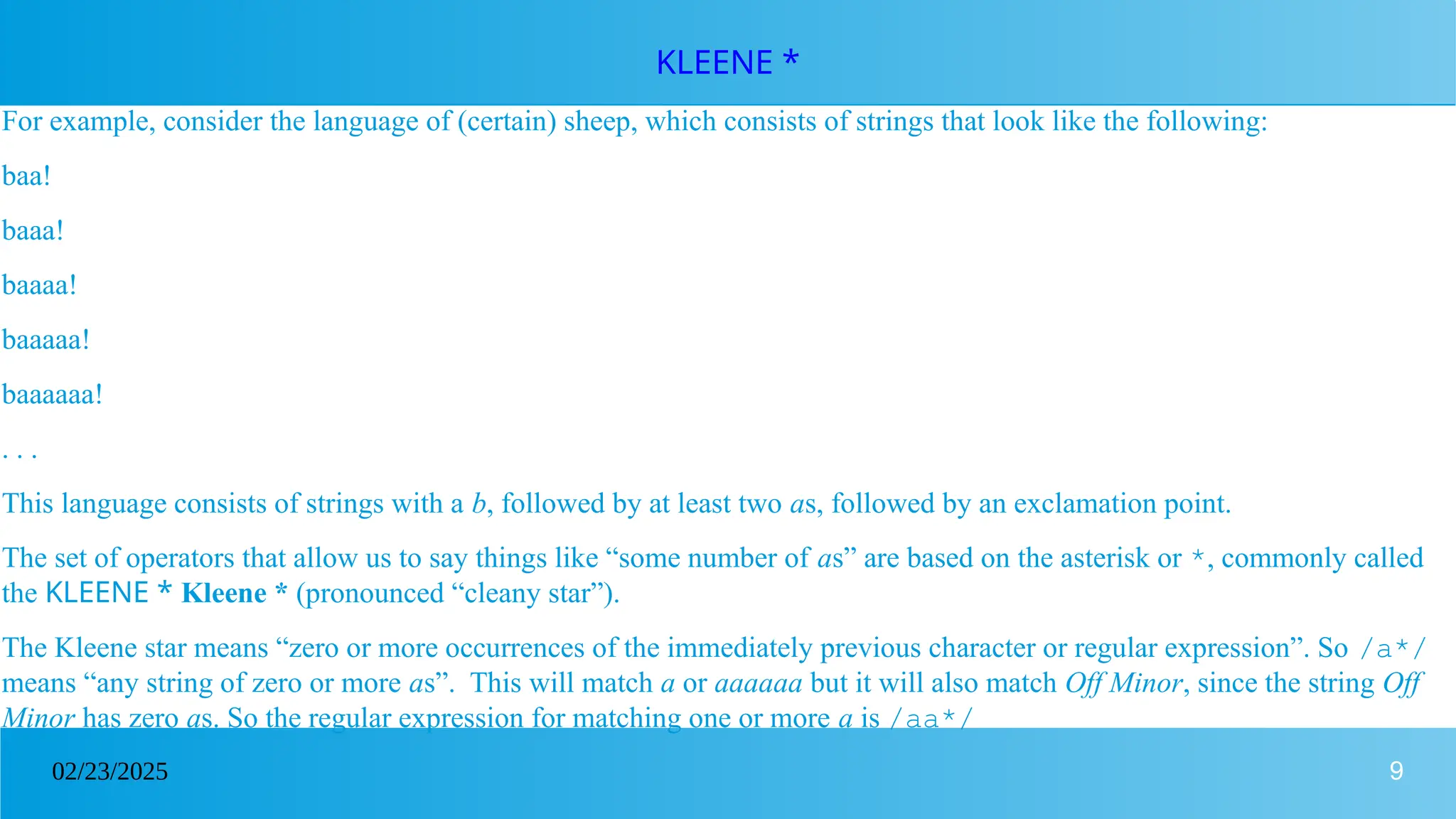 9
02/23/2025
KLEENE *
For example, consider the language of (certain) sheep, which consists of strings that look like the following:
baa!
baaa!
baaaa!
baaaaa!
baaaaaa!
. . .
This language consists of strings with a b, followed by at least two as, followed by an exclamation point.
The set of operators that allow us to say things like “some number of as” are based on the asterisk or *, commonly called
the KLEENE * Kleene * (pronounced “cleany star”).
The Kleene star means “zero or more occurrences of the immediately previous character or regular expression”. So /a*/
means “any string of zero or more as”. This will match a or aaaaaa but it will also match Off Minor, since the string Off
Minor has zero as. So the regular expression for matching one or more a is /aa*/
 