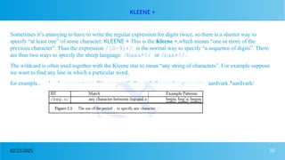 10
02/23/2025
KLEENE +
Sometimes it’s annoying to have to write the regular expression for digits twice, so there is a shorter way to
specify “at least one” of some character. KLEENE + This is the Kleene +,which means “one or more of the
previous character”. Thus the expression /[0-9]+/ is the normal way to specify “a sequence of digits”. There
are thus two ways to specify the sheep language: /baaa*!/ or /baa+!/.
The wildcard is often used together with the Kleene star to mean “any string of characters”. For example suppose
we want to find any line in which a particular word,
for example aardvark, appears twice. We can specify this with the regular expression /aardvark.*aardvark/
 