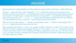 11
02/23/2025
ANCHOR
Regular expressions to particular places in a string. The most common anchors are the caret ˆ and the dollar-sign $.
The caret ˆ matches the start of a line. The pattern /ˆThe/ matches the word The only at the start of a line.
Thus there are three uses of the caret ˆ: to match the start of a line, as a negation inside of square brackets, and just
to mean a caret. The dollar sign $ matches the end of a line. So the pattern $ is a useful pattern for matching a
space at the end of a line, and /ˆThe dog.$/ matches a line that contains only the phrase The dog. (We have
to use the backslash here since we want the . to mean “period” and not the wildcard.)
There are also two other anchors: b matches a word boundary, while B matches a non-boundary. Thus /
btheb/ matches the word the but not the word other.
More technically, Perl defines a word as any sequence of digits, underscores or letters; this is based on the
definition of “words” in programming languages like Perl or C. For example, /b99b/ will match the string 99
in There are 99 bottles of beer on the wall (because 99 follows a space) but not 99 in There are 299 bottles of beer
on the wall (since 99 follows a number). But it will match 99 in $99 (since 99 follows a dollar sign ($), which is
not a digit, underscore, or letter).
 