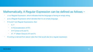 12
02/23/2025
Mathematically, A Regular Expression can be defined as follows −

ε is a Regular Expression, which indicates that the language is having an empty string.

φ is a Regular Expression which denotes that it is an empty language.

If X and Y are Regular Expressions, then

X, Y

X.Y(Concatenation of XY)

X+Y (Union of X and Y)

X*, Y* (Kleen Closure of X and Y)

If a string is derived from above rules then that would also be a regular expression.
 