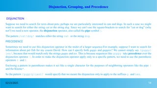 14
02/23/2025
Disjunction, Grouping, and Precedence
DISJUNCTION
Suppose we need to search for texts about pets; perhaps we are particularly interested in cats and dogs. In such a case we might
want to search for either the string cat or the string dog. Since we can’t use the square-brackets to search for “cat or dog” (why
not?) we need a new operator, the disjunction operator, also called the pipe symbol |.
The pattern /cat|dog/ matches either the string cat or the string dog.
PRECEDENCE
Sometimes we need to use this disjunction operator in the midst of a larger sequence.For example, suppose I want to search for
information about pet fish for my cousin David. How can I specify both guppy and guppies? We cannot simply say /guppy|
ies/, because that would match only the strings guppy and ies. This is because sequences like guppy take precedence over the
disjunction operator |. In order to make the disjunction operator apply only to a specific pattern, we need to use the parenthesis
operators ( and ).
Enclosing a pattern in parentheses makes it act like a single character for the purposes of neighboring operators like the pipe |
and the Kleene*.
So the pattern /gupp(y|ies)/ would specify that we meant the disjunction only to apply to the suffixes y and ies.
 