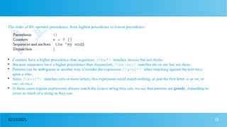 15
02/23/2025
The order of RE operator precedence, from highest precedence to lowest precedence:

Counters have a higher precedence than sequences, /the*/ matches theeeee but not thethe.

Because sequences have a higher precedence than disjunction, /the|any/ matches the or any but not theny.

Patterns can be ambiguous in another way. Consider the expression /[a-z]*/ when matching against the text once
upon a time.

Since /[a-z]*/ matches zero or more letters, this expression could match nothing, or just the first letter o, or on, or
onc, or once.

In these cases regular expressions always match the largest string they can; we say that patterns are greedy, expanding to
cover as much of a string as they can.
 