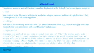 16
02/23/2025
A Simple Example
Suppose we wanted to write a RE to find cases of the English article the. A simple (but incorrect) pattern might be:
/the/
One problem is that this pattern will miss the word when it begins a sentence and hence is capitalized (i.e., The).
This might lead us to the following pattern:
/[tT]he/
But we will still incorrectly return texts with the embedded in other words (e.g., other or theology). So we need
to specify that we want instances with a word boundary on both sides:
/b[tT]heb/
Suppose we wanted to do this without the use of /b/? We might want this
since /b/ won’t treat underscores and numbers as word boundaries; but we
might want to find the in some context where it might also have underlines or
numbers nearby (the or the25). We need to specify that we want instances in
which there are no alphabetic letters on either side of the the:
/[ˆa-zA-Z][tT]he[ˆa-zA-Z]/
 