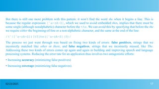 17
02/23/2025
But there is still one more problem with this pattern: it won’t find the word the when it begins a line. This is
because the regular expression [ˆa-zA-Z], which we used to avoid embedded thes, implies that there must be
some single (although nonalphabetic) character before the the. We can avoid this by specifying that before the the
we require either the beginning-of-line or a non-alphabetic character, and the same at the end of the line:
/(ˆ|[ˆa-zA-Z])[tT]he([ˆa-zA-Z]|$)/
The process we just went through was based on fixing two kinds of errors: false positives, strings that we
incorrectly matched like other or there, and false negatives, strings that we incorrectly missed, like The.
Addressing these two kinds of errors comes up again and again in building and improving speech and language
processing systems. Reducing the error rate for an application thus involves two antagonistic efforts:
• Increasing accuracy (minimizing false positives)
• Increasing coverage (minimizing false negatives).
 