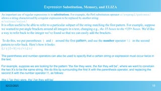18
02/23/2025
Expression Substitution, Memory, and ELIZA
An important use of regular expressions is in substitutions. For example, the Perl substitution operator s/regexp1/pattern/
allows a string characterized by a regular expression to be replaced by another string:
s/colour/color/
It is often useful to be able to refer to a particular subpart of the string matching the first pattern. For example, suppose
we wanted to put angle brackets around all integers in a text, changing e.g., the 35 boxes to the <35> boxes. We’d like
a way to refer back to the integer we’ve found so that we can easily add the brackets.
To do this, we put parentheses ( and ) around the first pattern, and use the number operator 1 in the second
pattern to refer back. Here’s how it looks:
S/([0-9]+)/<1>/
The parenthesis and number operators can also be used to specify that a certain string or expression must occur twice in
the text.
For example, suppose we are looking for the pattern “the Xer they were, the Xer they will be”, where we want to constrain
the two X’s to be the same string. We do this by surrounding the first X with the parenthesis operator, and replacing the
second X with the number operator 1, as follows:
/the (.*)er they were, the 1er they will be/
 