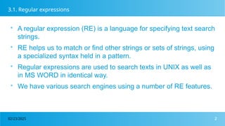 2
02/23/2025
3.1. Regular expressions

A regular expression (RE) is a language for specifying text search
strings.

RE helps us to match or find other strings or sets of strings, using
a specialized syntax held in a pattern.

Regular expressions are used to search texts in UNIX as well as
in MS WORD in identical way.

We have various search engines using a number of RE features.
 