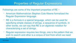 3
02/23/2025
Properties of Regular Expressions
Followings are some of the important properties of RE −

American Mathematician Stephen Cole Kleene formalized the
Regular Expression language.

RE is a formula in a special language, which can be used for
specifying simple classes of strings, a sequence of symbols. In
other words, we can say that RE is an algebraic notation for
characterizing a set of strings.

Regular expression requires two things, one is the pattern that we
wish to search and other is a corpus of text from which we need
to search.
 
