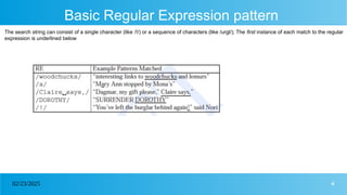4
02/23/2025
Basic Regular Expression pattern
The search string can consist of a single character (like /!/) or a sequence of characters (like /urgl/); The first instance of each match to the regular
expression is underlined below
 