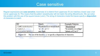 5
02/23/2025
Case sensitive
Regular expressions are case sensitive; lowercase /s/ is distinct from uppercase /S/ (/s/ matches a lower case s but
not an uppercase S). This means that the pattern /woodchucks/ will not match the string Woodchucks. We can solve
this problem with the use of the square braces [ and ]. The string of characters inside the braces specify a disjunction
of characters to match.
 