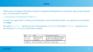 6
02/23/2025
RANGE
While classes of characters like digits or letters are important building blocks in expressions, they can get awkward
(e.g., it’s inconvenient to specify
/[ABCDEFGHIJKLMNOPQRSTUVWXYZ]/
to mean “any capital letter”). In these cases the brackets can be used with the dash (-) to specify any one character
in a range.
The pattern /[2-5]/ specifies any one of the characters 2, 3, 4, or 5. The pattern /[b-g]/ specifies one of
the characters b, c, d, e,f, or g. Some other examples:
 