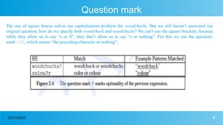 8
02/23/2025
Question mark
The use of square braces solves our capitalization problem for woodchucks. But we still haven’t answered our
original question; how do we specify both woodchuck and woodchucks? We can’t use the square brackets, because
while they allow us to say “s or S”, they don’t allow us to say “s or nothing”. For this we use the question-
mark /?/, which means “the preceding character or nothing”,
 
