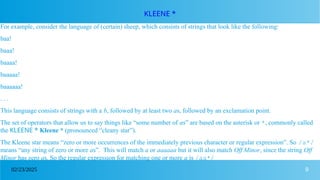 9
02/23/2025
KLEENE *
For example, consider the language of (certain) sheep, which consists of strings that look like the following:
baa!
baaa!
baaaa!
baaaaa!
baaaaaa!
. . .
This language consists of strings with a b, followed by at least two as, followed by an exclamation point.
The set of operators that allow us to say things like “some number of as” are based on the asterisk or *, commonly called
the KLEENE * Kleene * (pronounced “cleany star”).
The Kleene star means “zero or more occurrences of the immediately previous character or regular expression”. So /a*/
means “any string of zero or more as”. This will match a or aaaaaa but it will also match Off Minor, since the string Off
Minor has zero as. So the regular expression for matching one or more a is /aa*/
 