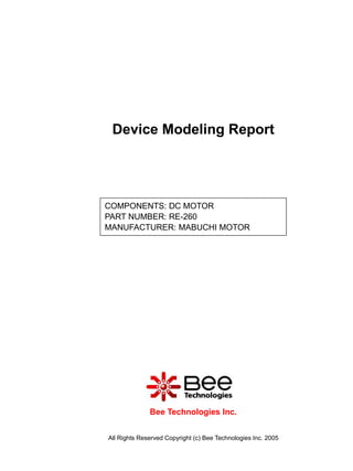 Device Modeling Report




COMPONENTS: DC MOTOR
PART NUMBER: RE-260
MANUFACTURER: MABUCHI MOTOR




              Bee Technologies Inc.


All Rights Reserved Copyright (c) Bee Technologies Inc. 2005
 